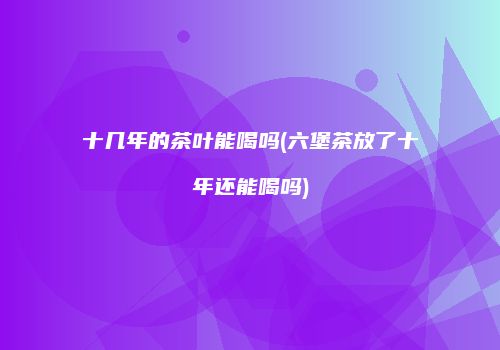 十几年的茶叶能喝吗(六堡茶放了十年还能喝吗)