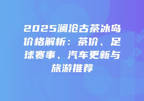 2025澜沧古茶冰岛价格解析：茶价、足球赛事、汽车更新与旅游推荐