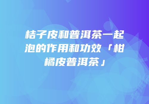 桔子皮和普洱茶一起泡的作用和功效「柑橘皮普洱茶」