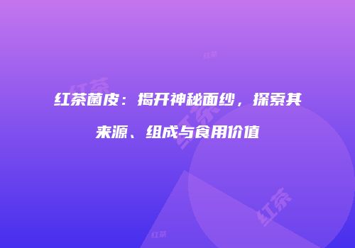 红茶菌皮：揭开神秘面纱，探索其来源、组成与食用价值