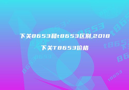 下关8653和t8653区别,2018下关T8653价格