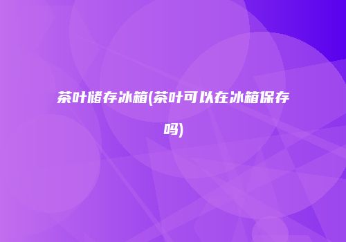 茶叶储存冰箱(茶叶可以在冰箱保存吗)