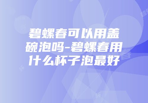 碧螺春可以用盖碗泡吗-碧螺春用什么杯子泡最好