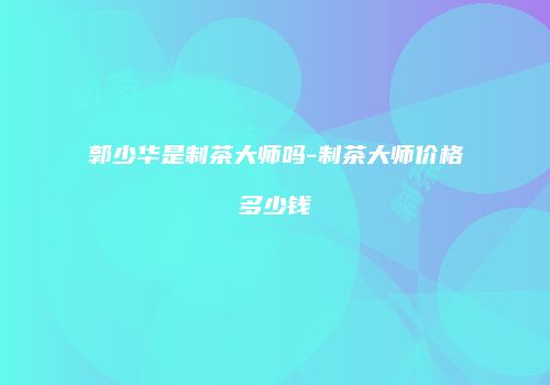 郭少华是制茶大师吗-制茶大师价格多少钱
