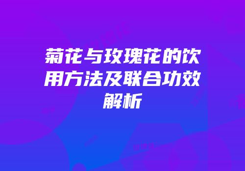 菊花与玫瑰花的饮用方法及联合功效解析
