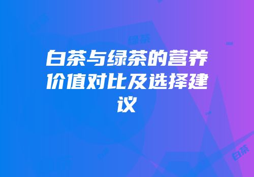 白茶与绿茶的营养价值对比及选择建议