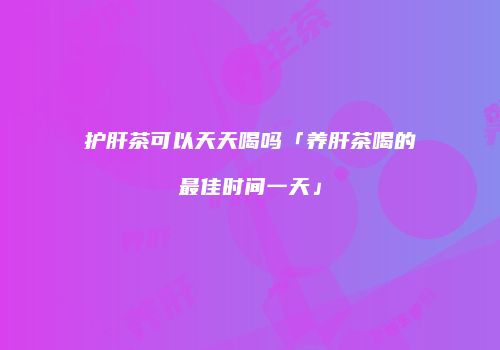 护肝茶可以天天喝吗「养肝茶喝的最佳时间一天」