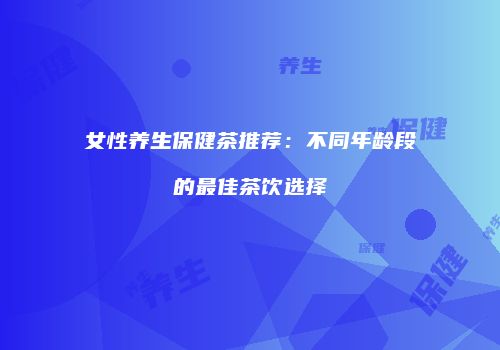 女性养生保健茶推荐：不同年龄段的最佳茶饮选择