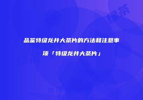 品鉴特级龙井大茶片的方法和注意事项「特级龙井大茶片」