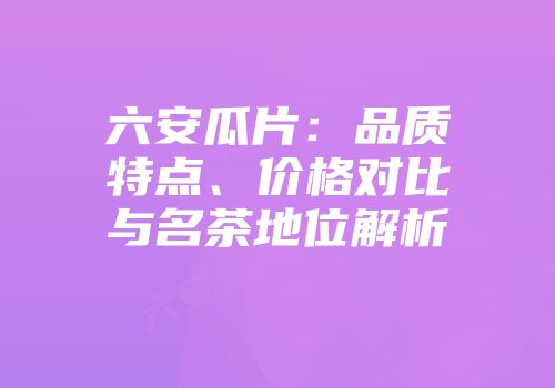 六安瓜片：品质特点、价格对比与名茶地位解析