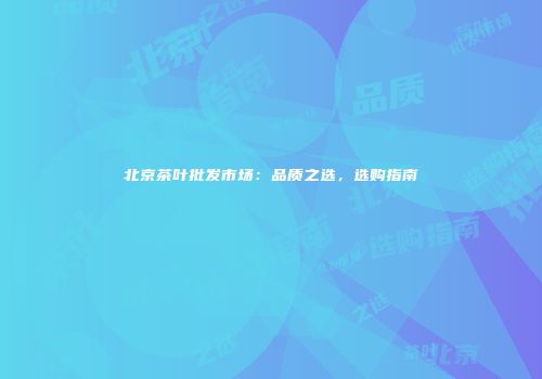 北京茶叶批发市场：品质之选，选购指南