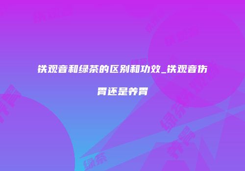 铁观音和绿茶的区别和功效_铁观音伤胃还是养胃