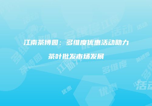 江南茶博园：多维度优惠活动助力茶叶批发市场发展