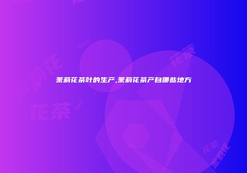茉莉花茶叶的生产,茉莉花茶产自哪些地方