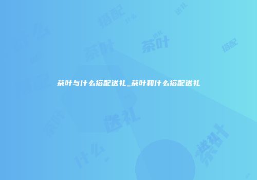 茶叶与什么搭配送礼_茶叶和什么搭配送礼