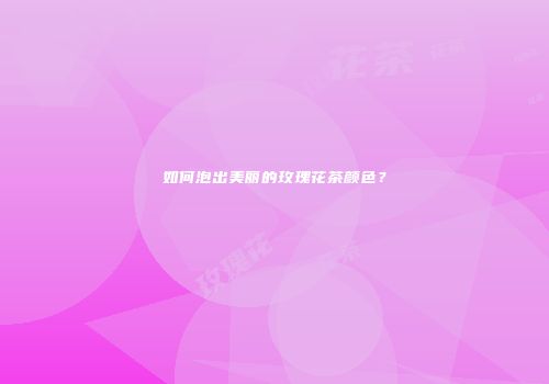 如何泡出美丽的玫瑰花茶颜色？