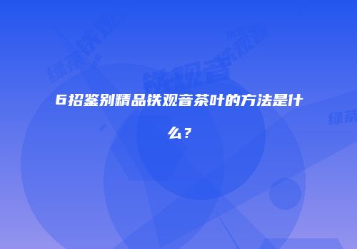 6招鉴别精品铁观音茶叶的方法是什么？