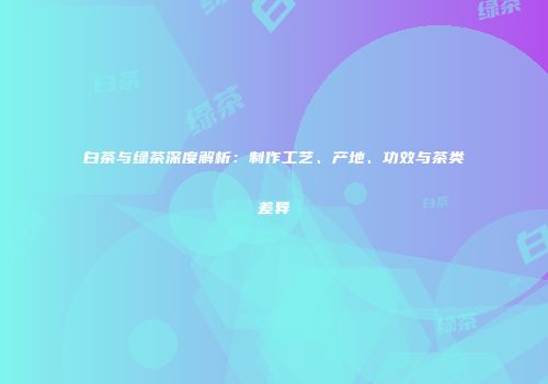 白茶与绿茶深度解析：制作工艺、产地、功效与茶类差异