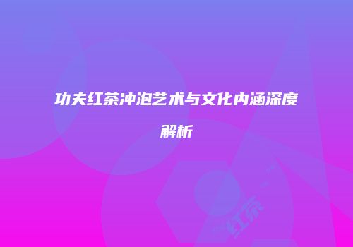功夫红茶冲泡艺术与文化内涵深度解析