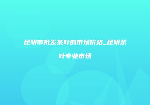 昆明市批发茶叶的市场价格_昆明茶叶专业市场