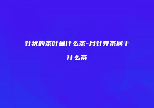 针状的茶叶是什么茶-月针芽茶属于什么茶