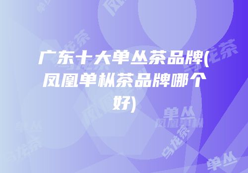 广东十大单丛茶品牌(凤凰单枞茶品牌哪个好)