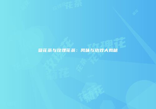 菊花茶与玫瑰花茶：风味与功效大揭秘