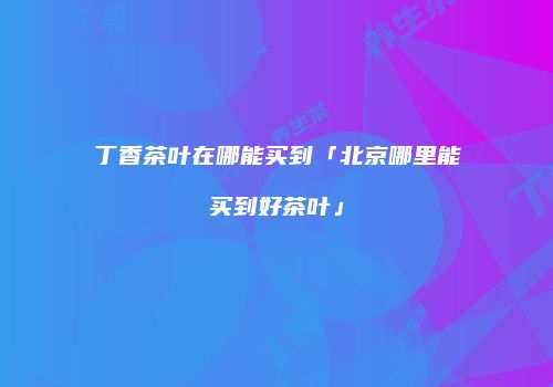 丁香茶叶在哪能买到「北京哪里能买到好茶叶」