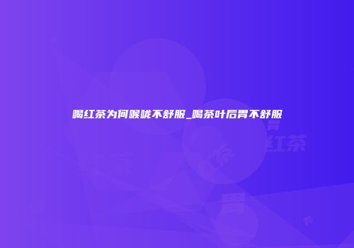 喝红茶为何喉咙不舒服_喝茶叶后胃不舒服
