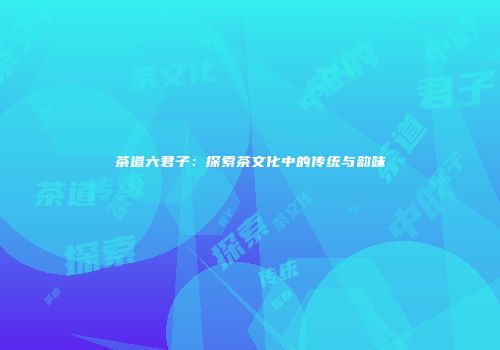 茶道六君子：探索茶文化中的传统与韵味