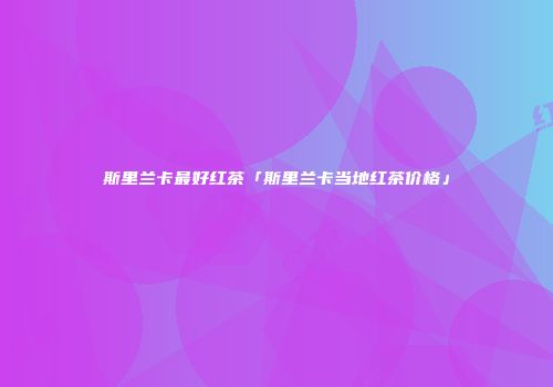 斯里兰卡最好红茶「斯里兰卡当地红茶价格」