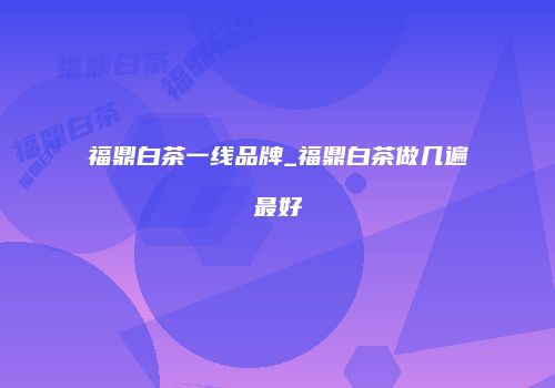 福鼎白茶一线品牌_福鼎白茶做几遍最好