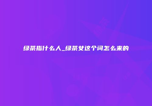 绿茶指什么人_绿茶女这个词怎么来的