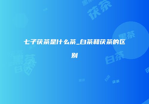 七子茯茶是什么茶_白茶和茯茶的区别