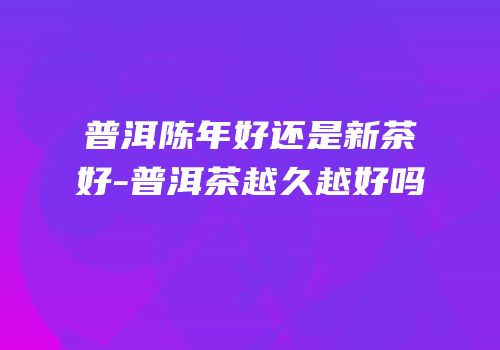 普洱陈年好还是新茶好-普洱茶越久越好吗