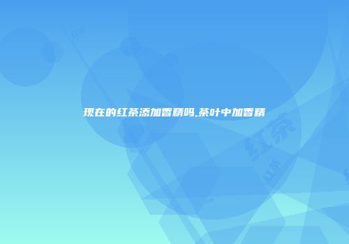 现在的红茶添加香精吗,茶叶中加香精