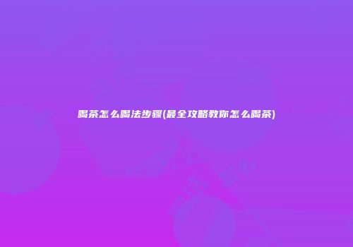喝茶怎么喝法步骤(最全攻略教你怎么喝茶)