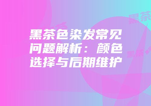 黑茶色染发常见问题解析：颜色选择与后期维护