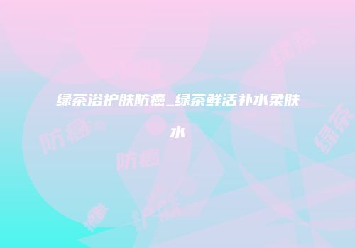 绿茶浴护肤防癌_绿茶鲜活补水柔肤水