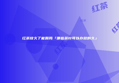 红茶放久了能喝吗「哪些茶叶可以存放的久」