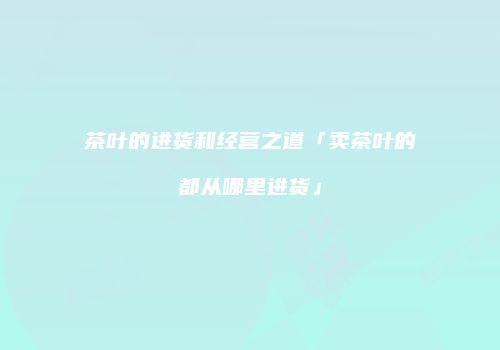 茶叶的进货和经营之道「卖茶叶的都从哪里进货」