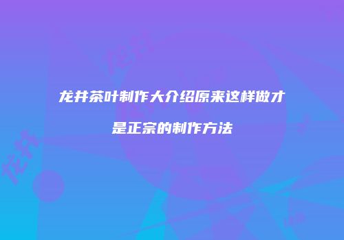 龙井茶叶制作大介绍原来这样做才是正宗的制作方法