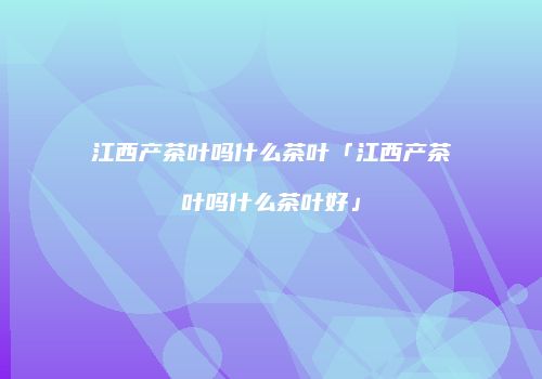 江西产茶叶吗什么茶叶「江西产茶叶吗什么茶叶好」