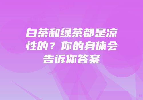 白茶和绿茶都是凉性的？你的身体会告诉你答案