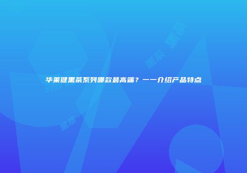 华莱健黑茶系列哪款最高端？一一介绍产品特点
