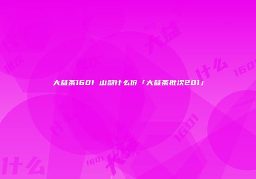 大益茶1601 山韵什么价「大益茶批次201」