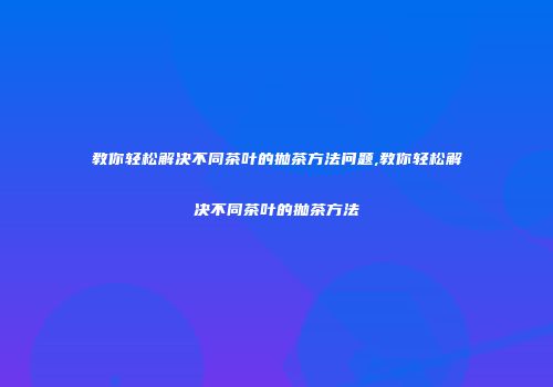 教你轻松解决不同茶叶的抛茶方法问题,教你轻松解决不同茶叶的抛茶方法
