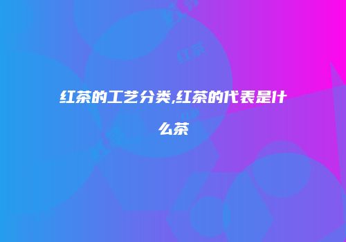 红茶的工艺分类,红茶的代表是什么茶