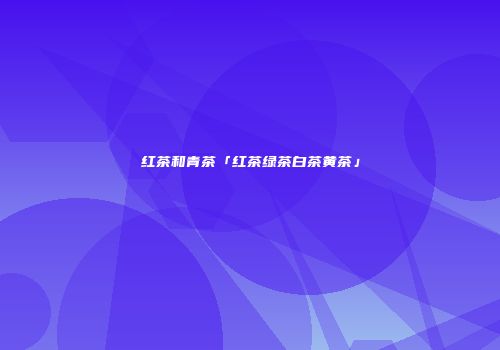 红茶和青茶「红茶绿茶白茶黄茶」