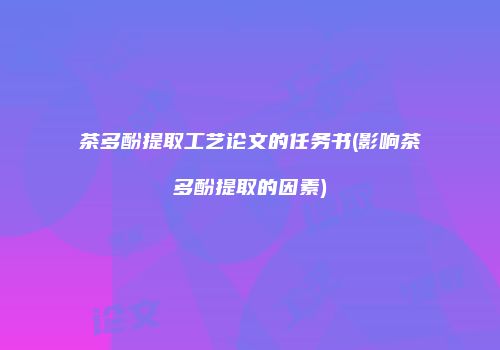 茶多酚提取工艺论文的任务书(影响茶多酚提取的因素)